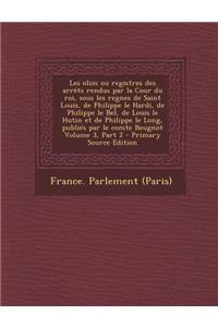 Les Olim Ou Registres Des Arrets Rendus Par La Cour Du Roi, Sous Les Regnes de Saint Louis, de Philippe Le Hardi, de Philippe Le Bel, de Louis Le Hutin Et de Philippe Le Long, Publies Par Le Comte Beugnot Volume 3, Part 2