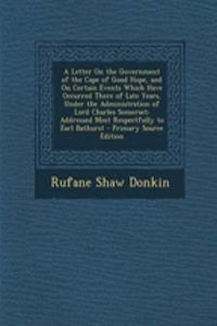 A Letter on the Government of the Cape of Good Hope, and on Certain Events Which Have Occurred There of Late Years, Under the Administration of Lord Charles Somerset