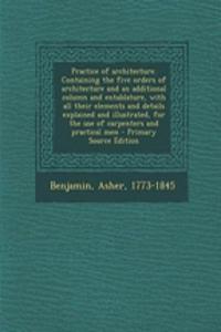 Practice of Architecture. Containing the Five Orders of Architecture and an Additional Column and Entablature, with All Their Elements and Details Explained and Illustrated, for the Use of Carpenters and Practical Men