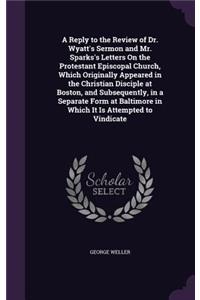 Reply to the Review of Dr. Wyatt's Sermon and Mr. Sparks's Letters On the Protestant Episcopal Church, Which Originally Appeared in the Christian Disciple at Boston, and Subsequently, in a Separate Form at Baltimore in Which It Is Attempted to Vind