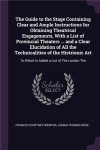 The Guide to the Stage Containing Clear and Ample Instructions for Obtaining Theatrical Engagements, With a List of Provincial Theaters ... and a Clear Elucidation of All the Technicalities of the Histrionic Art: To Which Is Added a List of The London The