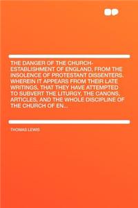 The Danger of the Church-Establishment of England, from the Insolence of Protestant Dissenters. Wherein It Appears from Their Late Writings, That They Have Attempted to Subvert the Liturgy, the Canons, Articles, and the Whole Discipline of the Chur