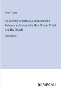 To Infidelity And Back; A Truth Seeker's Religious Autobiography, How I Found Christ And His Church