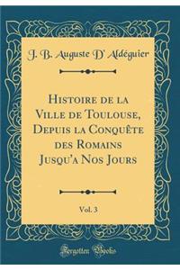 Histoire de la Ville de Toulouse, Depuis la Conquête des Romains Jusqu'a Nos Jours, Vol. 3 (Classic Reprint)