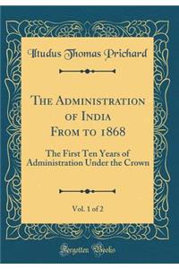 The Administration of India from to 1868, Vol. 1 of 2: The First Ten Years of Administration Under the Crown (Classic Reprint)