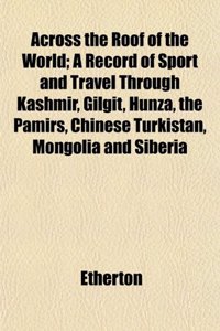 Across the Roof of the World; A Record of Sport and Travel Through Kashmir, Gilgit, Hunza, the Pamirs, Chinese Turkistan, Mongolia and Siberia