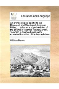 Archaeological Epistle to the Reverend and Worshipful Jeremiah Milles, ... Editor of a Superb Edition of the Poems of Thomas Rowley, Priest. to Which Is Annexed a Glossary, Extracted from That of the Learned Dean.