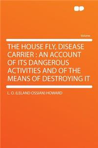 The House Fly, Disease Carrier: An Account of Its Dangerous Activities and of the Means of Destroying It