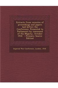 Extracts from Minutes of Proceedings and Papers Laid Before the Conference. Presented to Parliament by Command of His Majesty, October 1918 - Primary