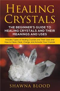 Healing Crystals: The Beginner's Guide to Healing Crystals and Their Meanings and Uses: Includes Types of Healing Crystals and Their Uses and How to Clean, Clear, Cha