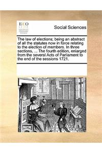 The Law of Elections; Being an Abstract of All the Statutes Now in Force Relating to the Election of Members. in Three Sections, ... the Fourth Edition, Enlarged from the Several Acts of Parliament to the End of the Sessions 1721.