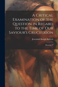 Critical Examination of the Question in Regard to the Time of Our Saviour's Crucifixion