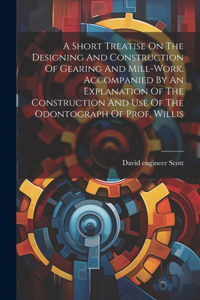 Short Treatise On The Designing And Construction Of Gearing And Mill-work. Accompanied By An Explanation Of The Construction And Use Of The Odontograph Of Prof. Willis