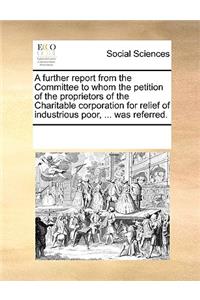 A Further Report from the Committee to Whom the Petition of the Proprietors of the Charitable Corporation for Relief of Industrious Poor, ... Was Referred.