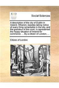 A Description of the City of Dublin in Ireland. Wherein, Besides Taking Notice of Every Thing Remarkable in the City, and the Grandeur of the Court. Is Represented the Happy Situation of Ireland for Commerce. ... by a Citizen of London, ...