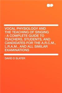 Vocal Physiology and the Teaching of Singing: A Complete Guide to Teachers, Students, and Candidates for the A.R.C.M., L.R.A.M., and All Similar Examinations: A Complete Guide to Teachers, Students, and Candidates for the A.R.C.M., L.R.A.M., and All Similar Examinations