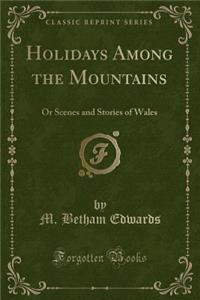 Holidays Among the Mountains: Or Scenes and Stories of Wales (Classic Reprint)