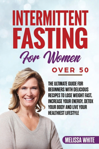 Intermittent Fasting for Women Over 50: The Ultimate Guide for Beginners with Delicious Recipes to Lose Weight Fast, Increase your Energy, Detox your Body and Live your Healthiest Lifestyl