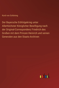 Bayersche Erbfolgekrieg unter Allerhöchster Königlicher Bewilligung nach der Original-Correspondenz Friedrich des Großen mit dem Prinzen Heinrich und seinen Generalen aus den Staats-Archiven