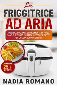 La Friggitrice Ad Aria: Impara a cucinare velocemente in modo sano e gustoso. Segreti, metodi e ricette per questa nuova cottura