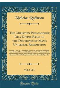 The Christian Philosopher; Or a Divine Essay on the Doctrines of Man's Universal Redemption, Vol. 1 of 5: Proving, From the Principles of Nature, the Maxims of Philosophy, and the Sacred Records of the Old and the New Testament; That the Various Re