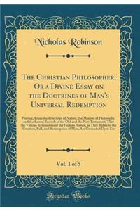 The Christian Philosopher; Or a Divine Essay on the Doctrines of Man's Universal Redemption, Vol. 1 of 5: Proving, from the Principles of Nature, the Maxims of Philosophy, and the Sacred Records of the Old and the New Testament; That the Various Re