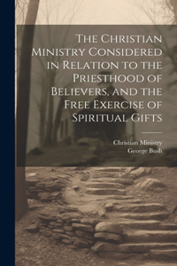 Christian Ministry Considered in Relation to the Priesthood of Believers, and the Free Exercise of Spiritual Gifts