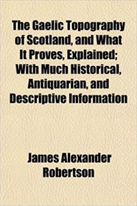 The Gaelic Topography of Scotland, and What It Proves, Explained; With Much Historical, Antiquarian, and Descriptive Information