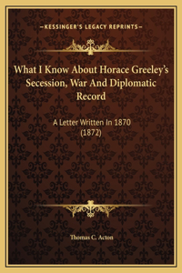 What I Know About Horace Greeley's Secession, War And Diplomatic Record