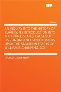 An Inquiry Into the History of Slavery; Its Introduction Into the United States; Causes of Its Continuance; And Remarks Upon the Abolition Tracts of William E. Channing, D.D