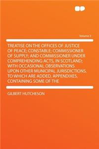 Treatise on the Offices of Justice of Peace; Constable; Commissioner of Supply; And Commissioner Under Comprehending Acts, in Scotland; With Occasional Observations Upon Other Municipal Jurisdictions. to Which Are Added, Appendixes, Containing Some