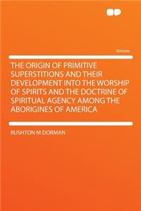 The Origin of Primitive Superstitions and Their Development Into the Worship of Spirits and the Doctrine of Spiritual Agency Among the Aborigines of America