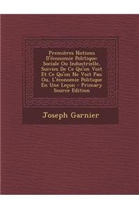 Premieres Notions D'Economie Politique: Sociale Ou Industrielle, Suivies de Ce Qu'on Voit Et Ce Qu'on Ne Voit Pas; Ou, L'Economie Politique En Une Lecon