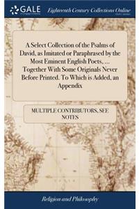 A Select Collection of the Psalms of David, as Imitated or Paraphrased by the Most Eminent English Poets, ... Together with Some Originals Never Before Printed. to Which Is Added, an Appendix