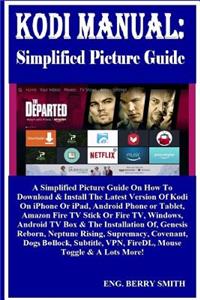 Kodi Manual: Simplified Picture Guide: A Simplified Picture Guide on How to Download & Install the Latest Version of Kodi on iPhone or Ipad, Android Phone or Tablet, Amazon Fire TV Stick or Fire Tv, Windows, Android TV Box & the Installation Of, Ge