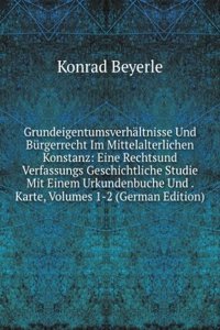 Grundeigentumsverhaltnisse Und Burgerrecht Im Mittelalterlichen Konstanz: Eine Rechtsund Verfassungs Geschichtliche Studie Mit Einem Urkundenbuche Und . Karte, Volumes 1-2 (German Edition)
