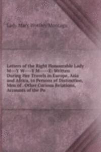 Letters of the Right Honourable Lady M---Y W----Y M-----E: Written During Her Travels in Europe, Asia and Africa, to Persons of Distinction, Men of . Other Curious Relations, Accounts of the Po