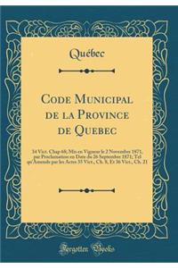 Code Municipal de la Province de Quebec: 34 Vict. Chap 68; Mis en Vigueur le 2 Novembre 1871, par Proclamation en Date du 26 Septembre 1871; Tel qu'Amende par les Actes 35 Vict., Ch. 8, Et 36 Vict., Ch. 21 (Classic Reprint)
