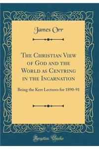 The Christian View of God and the World as Centring in the Incarnation: Being the Kerr Lectures for 1890-91 (Classic Reprint)