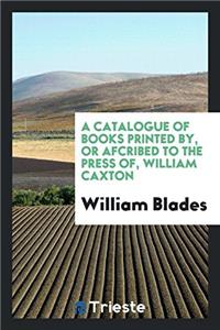 Catalogue of Books Printed By, or Afcribed to the Press Of, William Caxton