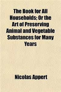 The Book for All Households; Or, the Art of Preserving Animal and Vegetablesubstances for Many Years. or the Art of Preserving Animal and Vegetable Substances for Many Years