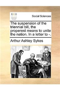 The Suspension of the Triennial Bill, the Properest Means to Unite the Nation. in a Letter to -.