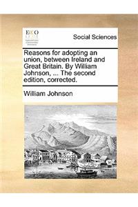 Reasons for Adopting an Union, Between Ireland and Great Britain. by William Johnson, ... the Second Edition, Corrected.