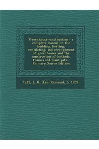 Greenhouse Construction: A Complete Manual on the Building, Heating, Ventilating, and Arrangement of Greenhouses and the Construction of Hotbed