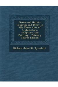 Greek and Gothic: Progress and Decay in the Three Arts of Architecture, Sculpture, and Painting: Progress and Decay in the Three Arts of Architecture, Sculpture, and Painting