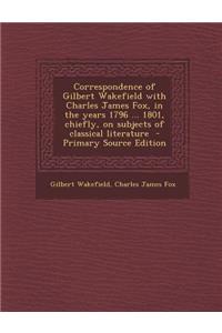 Correspondence of Gilbert Wakefield with Charles James Fox, in the Years 1796 ... 1801, Chiefly, on Subjects of Classical Literature - Primary Source Edition