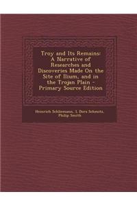Troy and Its Remains: A Narrative of Researches and Discoveries Made on the Site of Ilium, and in the Trojan Plain - Primary Source Edition