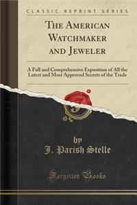 The American Watchmaker and Jeweler: A Full and Comprehensive Exposition of All the Latest and Most Approved Secrets of the Trade (Classic Reprint)