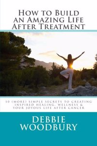 How to Build an Amazing Life After Treatment: 10 (more) simple secrets to creating inspired healing, wellness & your joyous life after cancer