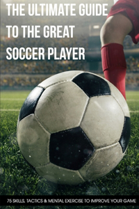 The Ultimate Guide To The Great Soccer Player 75 Skills, Tactics & Mental Exercise To Improve Your Game